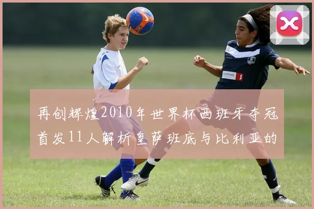 再创辉煌2010年世界杯西班牙夺冠首发11人解析皇萨班底与比利亚的传奇之路