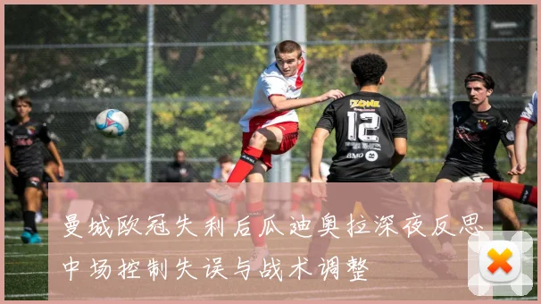 曼城欧冠失利后瓜迪奥拉深夜反思中场控制失误与战术调整