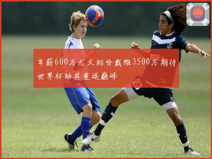 年薪600万尤文标价戴维3500万期待世界杯助其重返巅峰