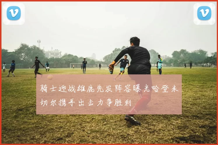 骑士迎战雄鹿先发阵容曝光哈登米切尔携手出击力争胜利