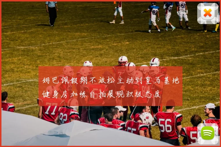 姆巴佩假期不放松主动到皇马基地健身房加练自拍展现积极态度
