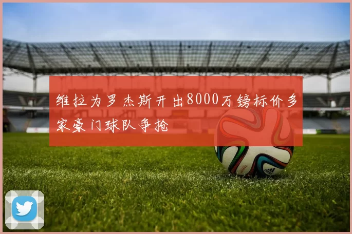 维拉为罗杰斯开出8000万镑标价多家豪门球队争抢