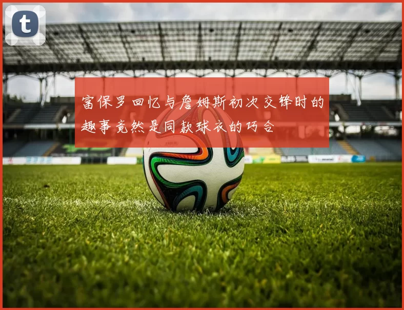 富保罗回忆与詹姆斯初次交锋时的趣事竟然是同款球衣的巧合