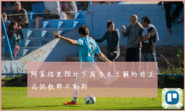阿莱格里预计下周与米兰解约将正式执教那不勒斯