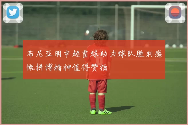 布尼亚明中超首球助力球队胜利感慨拼搏精神值得赞扬