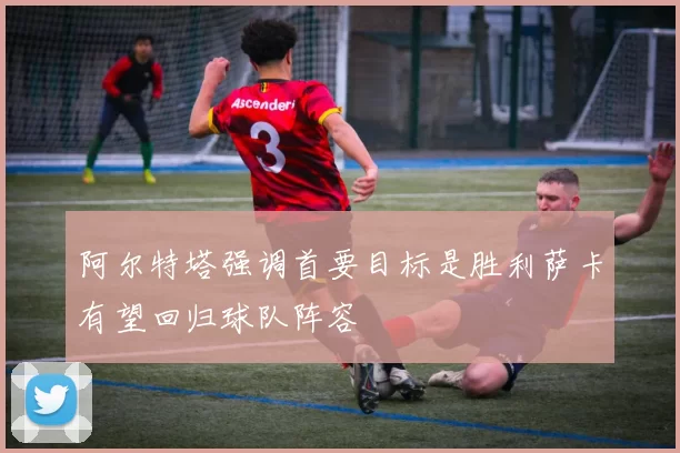 阿尔特塔强调首要目标是胜利萨卡有望回归球队阵容