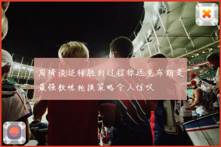 周琦谈逆转胜利过程称迈克布朗是最强教练轮换策略令人惊叹