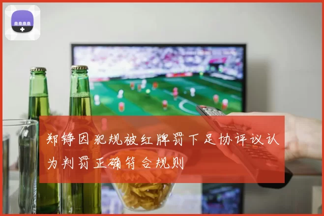 郑铮因犯规被红牌罚下足协评议认为判罚正确符合规则
