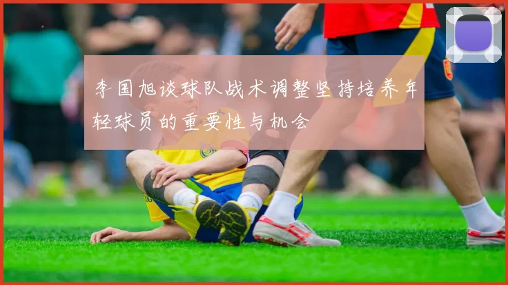 李国旭谈球队战术调整坚持培养年轻球员的重要性与机会