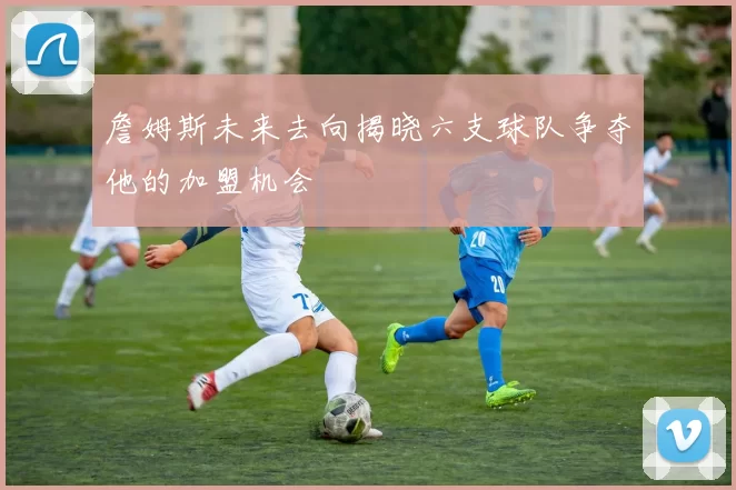詹姆斯未来去向揭晓六支球队争夺他的加盟机会
