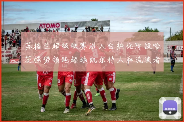 苏格兰超级联赛进入白热化阶段哈茨强势领跑超越凯尔特人和流浪者
