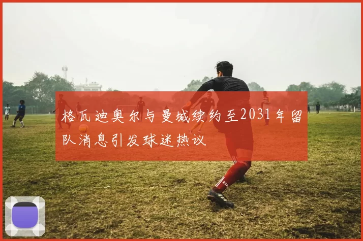 格瓦迪奥尔与曼城续约至2031年留队消息引发球迷热议
