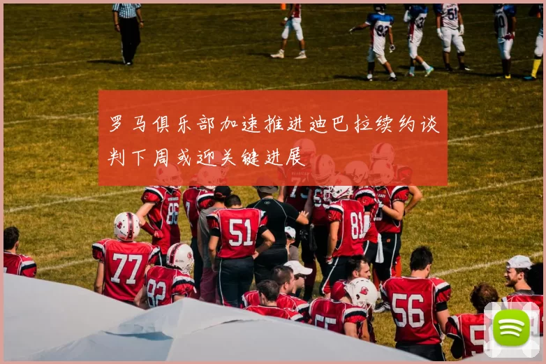 罗马俱乐部加速推进迪巴拉续约谈判下周或迎关键进展