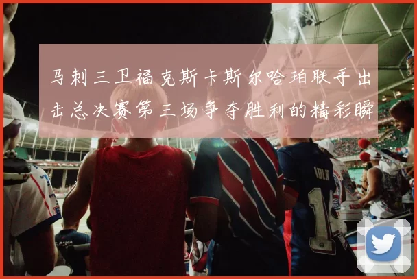 马刺三卫福克斯卡斯尔哈珀联手出击总决赛第三场争夺胜利的精彩瞬间