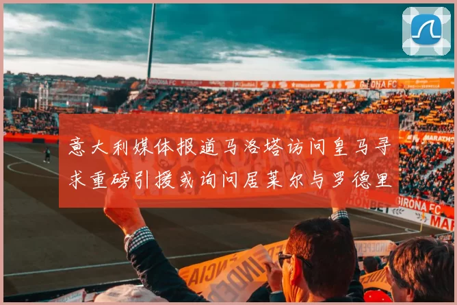 意大利媒体报道马洛塔访问皇马寻求重磅引援或询问居莱尔与罗德里戈