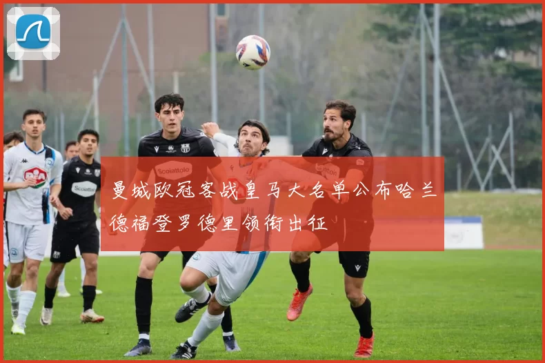 曼城欧冠客战皇马大名单公布哈兰德福登罗德里领衔出征