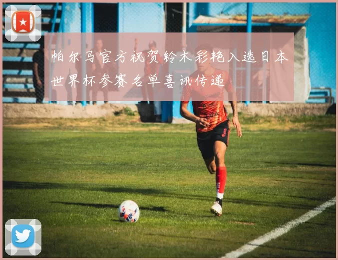 帕尔马官方祝贺铃木彩艳入选日本世界杯参赛名单喜讯传递