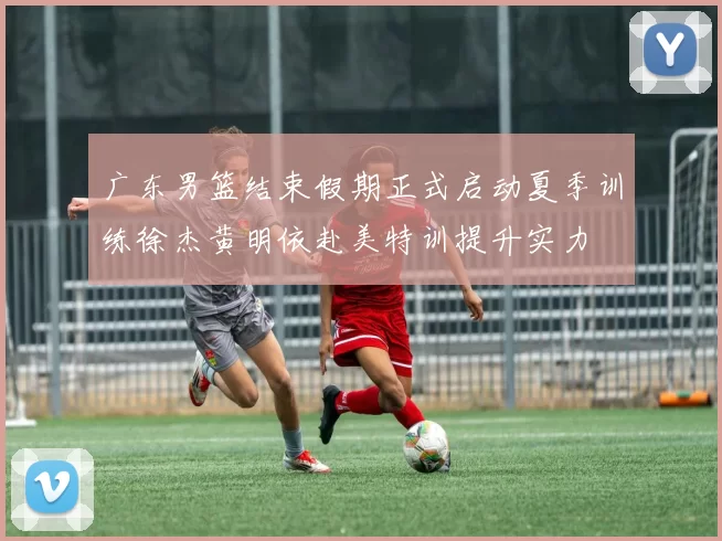 广东男篮结束假期正式启动夏季训练徐杰黄明依赴美特训提升实力