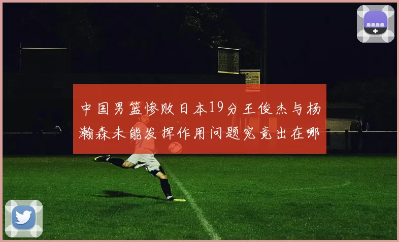 中国男篮惨败日本19分王俊杰与杨瀚森未能发挥作用问题究竟出在哪儿
