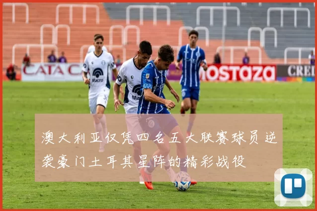 澳大利亚仅凭四名五大联赛球员逆袭豪门土耳其星阵的精彩战役