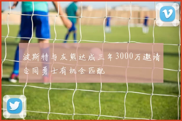 波斯特与灰熊达成三年3000万邀请合同勇士有机会匹配