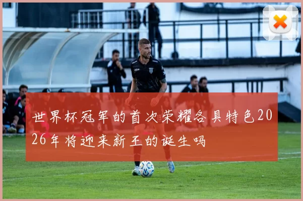 世界杯冠军的首次荣耀各具特色2026年将迎来新王的诞生吗