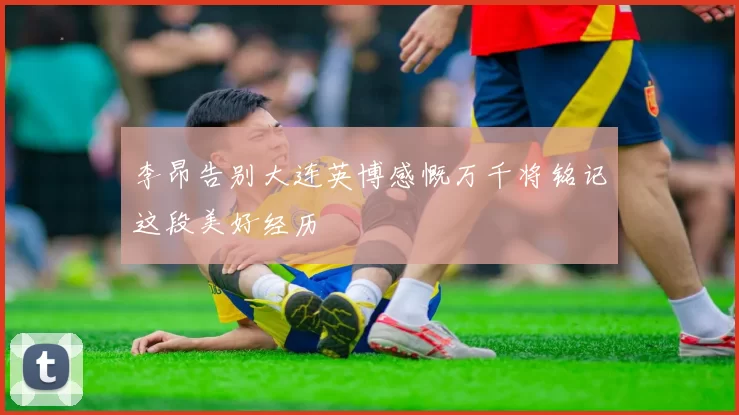 李昂告别大连英博感慨万千将铭记这段美好经历