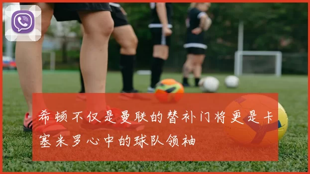 希顿不仅是曼联的替补门将更是卡塞米罗心中的球队领袖