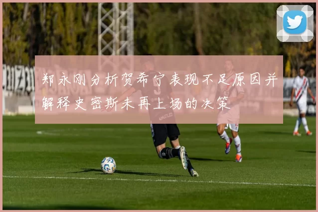 郑永刚分析贺希宁表现不足原因并解释史密斯未再上场的决策