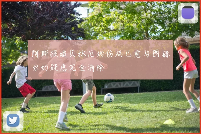 阿斯报道贝林厄姆伤病已愈与图赫尔的疑虑完全消除