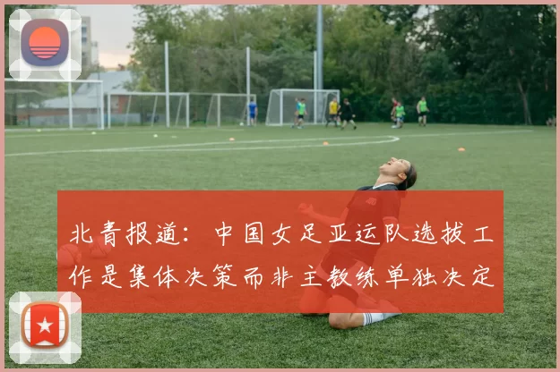 北青报道：中国女足亚运队选拔工作是集体决策而非主教练单独决定