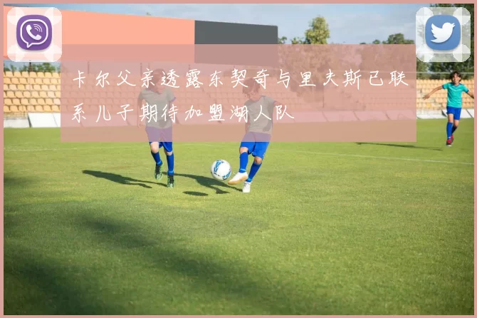 卡尔父亲透露东契奇与里夫斯已联系儿子期待加盟湖人队